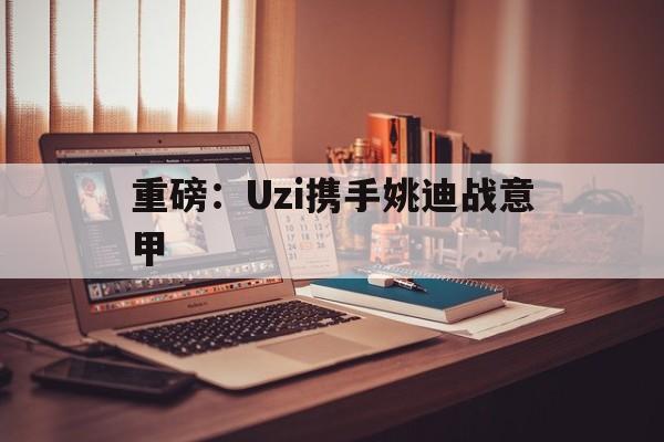 重磅：Uzi携手姚迪战意甲(uzi复出被官方叫停)|开元捕鱼